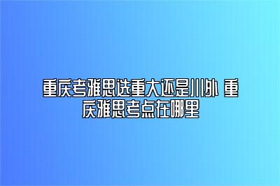 重庆考雅思选重大还是川外 重庆雅思考点在哪里