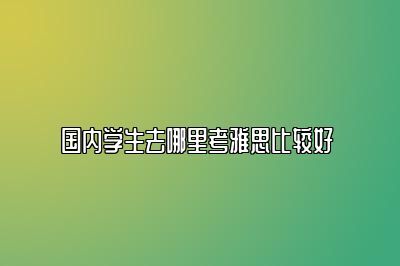 国内学生去哪里考雅思比较好 