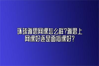 环球雅思网课怎么样？雅思上网课好还是面授课好？