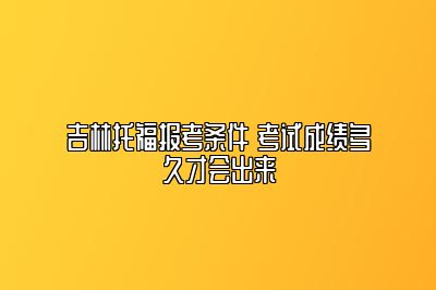 吉林托福报考条件 考试成绩多久才会出来