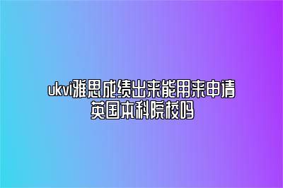 ukvi雅思成绩出来能用来申请英国本科院校吗