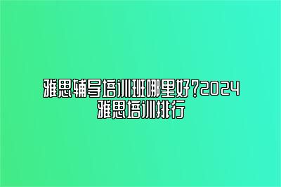 雅思辅导培训班哪里好？2024雅思培训排行