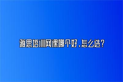 雅思培训网课哪个好，怎么选？