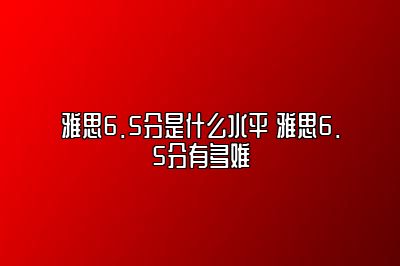 雅思6.5分是什么水平 雅思6.5分有多难