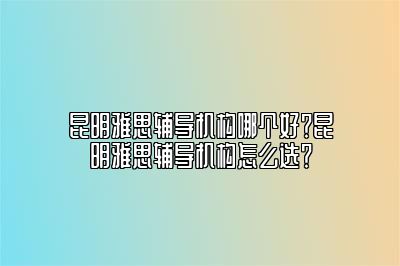 昆明雅思辅导机构哪个好？昆明雅思辅导机构怎么选？
