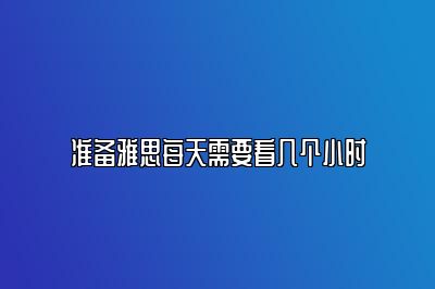 准备雅思每天需要看几个小时