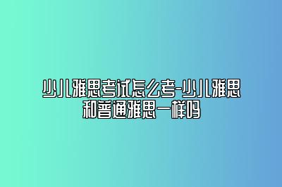 少儿雅思考试怎么考-少儿雅思和普通雅思一样吗