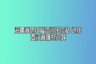 海曙雅思托福培训班价格 选班要注意哪些问题