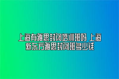 上海有雅思封闭培训班吗 上海新东方雅思封闭班多少钱