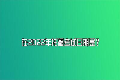 在2022年托福考试日期是？