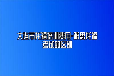 大连市托福培训费用-雅思托福考试的区别