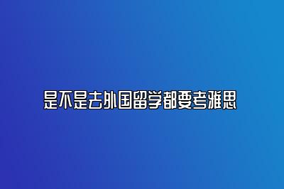 是不是去外国留学都要考雅思 