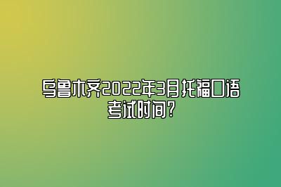 乌鲁木齐2022年3月托福口语考试时间?