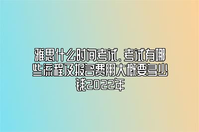 雅思什么时间考试、考试有哪些流程及报名费用大概要多少钱2022年