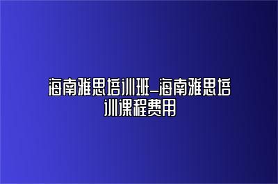 海南雅思培训班_海南雅思培训课程费用