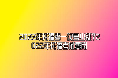 2022年托福考一次多少钱？2022年托福考试费用