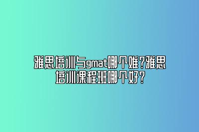 雅思培训与gmat哪个难？雅思培训课程班哪个好？