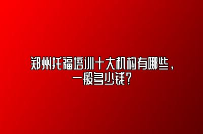 郑州托福培训十大机构有哪些，一般多少钱？