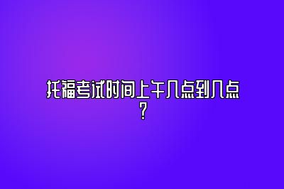 托福考试时间上午几点到几点？