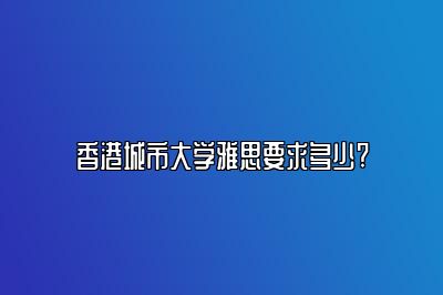 香港城市大学雅思要求多少?