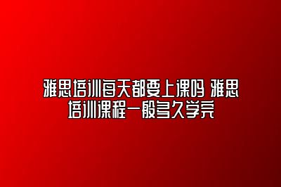 雅思培训每天都要上课吗 雅思培训课程一般多久学完