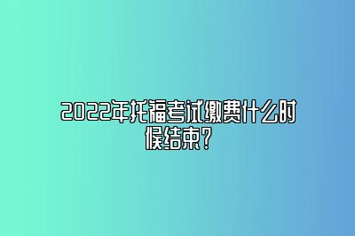 2022年托福考试缴费什么时候结束？