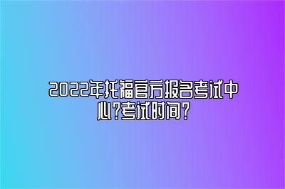 2022年托福官方报名考试中心？考试时间？