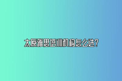 太原雅思培训机构怎么选？