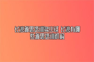 长沙雅思培训多少钱 长沙有哪些雅思培训机构