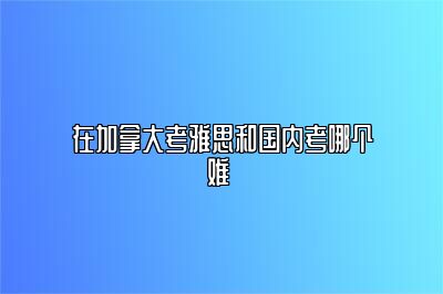 在加拿大考雅思和国内考哪个难 