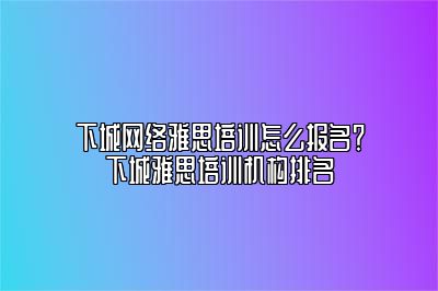 下城网络雅思培训怎么报名？下城雅思培训机构排名