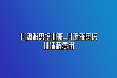 甘肃雅思培训班_甘肃雅思培训课程费用