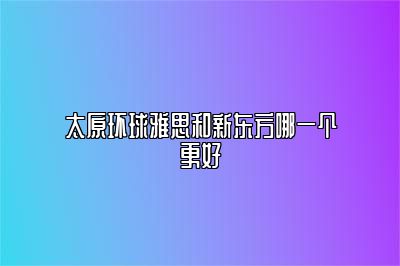 太原环球雅思和新东方哪一个更好