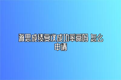 雅思成绩复议成功率高吗 怎么申请