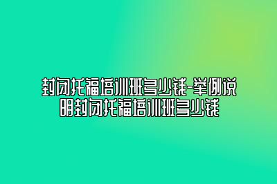 封闭托福培训班多少钱-举例说明封闭托福培训班多少钱