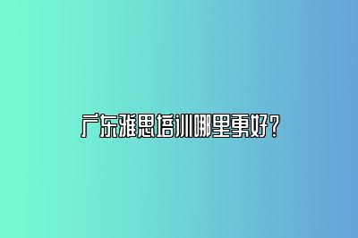 广东雅思培训哪里更好？