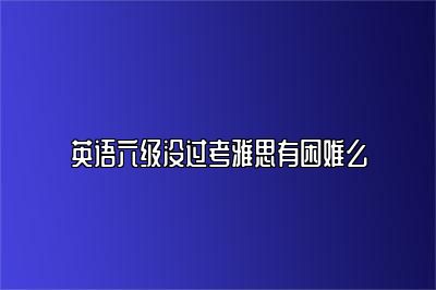 英语六级没过考雅思有困难么