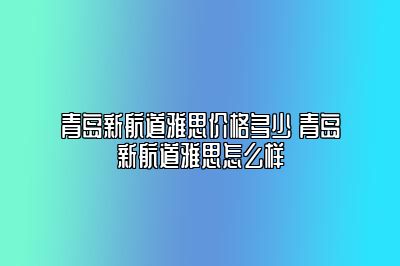 青岛新航道雅思价格多少 青岛新航道雅思怎么样