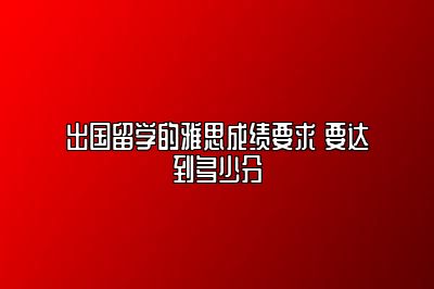 出国留学的雅思成绩要求 要达到多少分