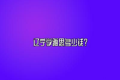 辽宁学雅思多少钱？