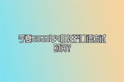 宁夏2022年4月托福口语考试时间？