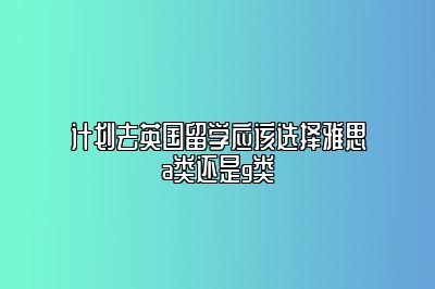 计划去英国留学应该选择雅思a类还是g类