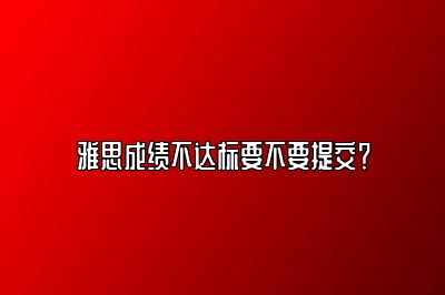 雅思成绩不达标要不要提交？