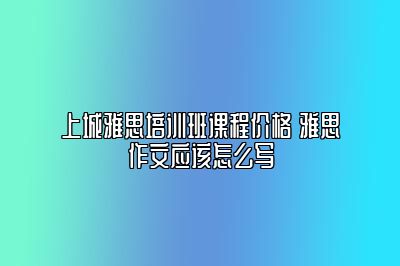 上城雅思培训班课程价格 雅思作文应该怎么写