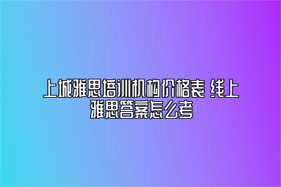 上城雅思培训机构价格表 线上雅思答案怎么考