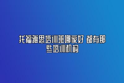 托福雅思培训班哪家好 都有那些培训机构