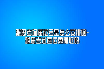 雅思考场座位号是怎么安排的-雅思考试座位离得近吗