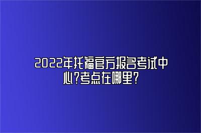 2022年托福官方报名考试中心？考点在哪里？