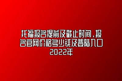 托福报名提前及截止时间，报名官网价格多少钱及登陆入口2022年