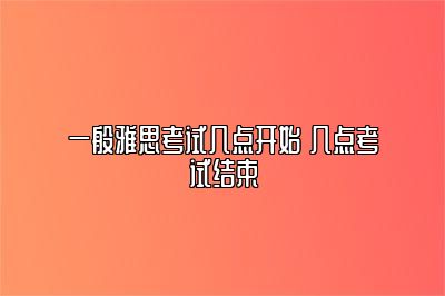 一般雅思考试几点开始 几点考试结束